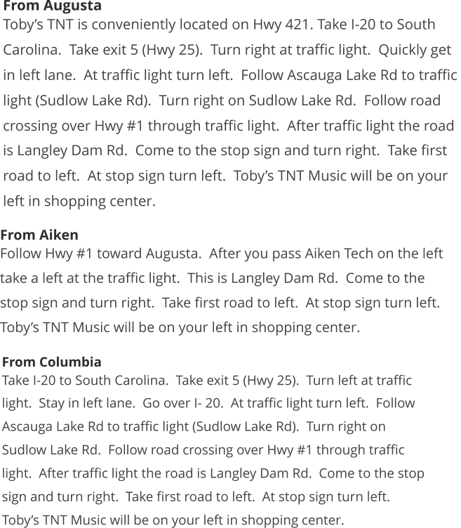 From Augusta Toby’s TNT is conveniently located on Hwy 421. Take I-20 to South  Carolina.  Take exit 5 (Hwy 25).  Turn right at traffic light.  Quickly get  in left lane.  At traffic light turn left.  Follow Ascauga Lake Rd to traffic  light (Sudlow Lake Rd).  Turn right on Sudlow Lake Rd.  Follow road  crossing over Hwy #1 through traffic light.  After traffic light the road  is Langley Dam Rd.  Come to the stop sign and turn right.  Take first  road to left.  At stop sign turn left.  Toby’s TNT Music will be on your  left in shopping center.  From Aiken Follow Hwy #1 toward Augusta.  After you pass Aiken Tech on the left  take a left at the traffic light.  This is Langley Dam Rd.  Come to the  stop sign and turn right.  Take first road to left.  At stop sign turn left.   Toby’s TNT Music will be on your left in shopping center.  From Columbia Take I-20 to South Carolina.  Take exit 5 (Hwy 25).  Turn left at traffic  light.  Stay in left lane.  Go over I- 20.  At traffic light turn left.  Follow  Ascauga Lake Rd to traffic light (Sudlow Lake Rd).  Turn right on  Sudlow Lake Rd.  Follow road crossing over Hwy #1 through traffic  light.  After traffic light the road is Langley Dam Rd.  Come to the stop  sign and turn right.  Take first road to left.  At stop sign turn left.   Toby’s TNT Music will be on your left in shopping center.